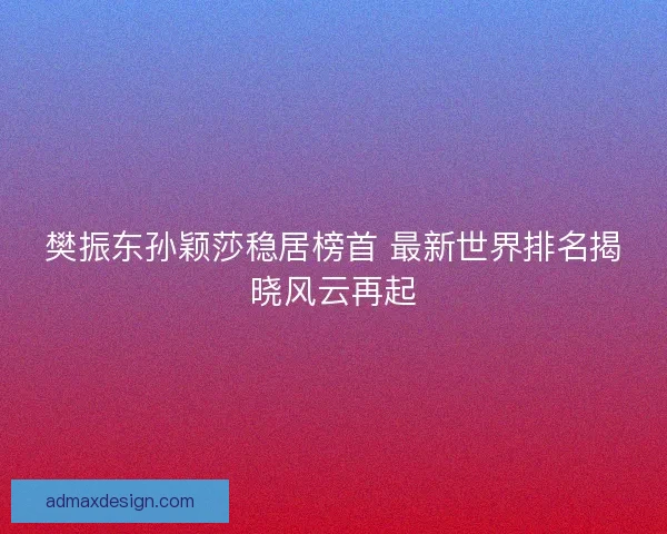 樊振东孙颖莎稳居榜首 最新世界排名揭晓风云再起
