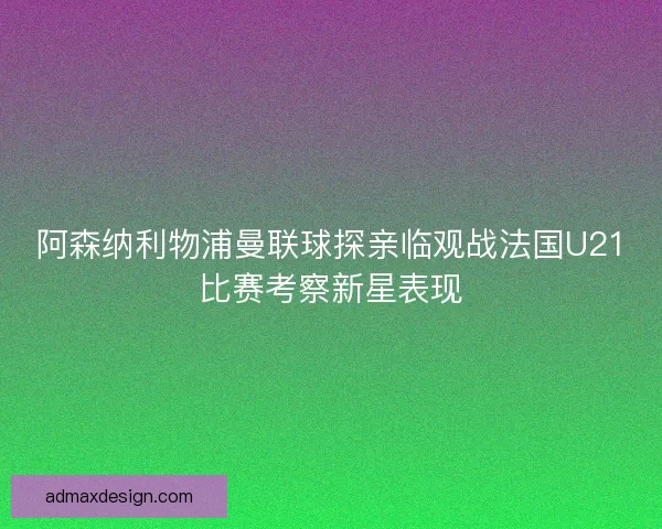 阿森纳利物浦曼联球探亲临观战法国U21比赛考察新星表现
