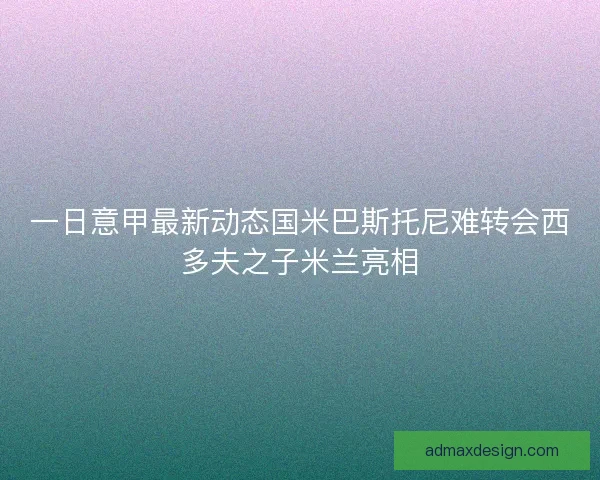 一日意甲最新动态国米巴斯托尼难转会西多夫之子米兰亮相