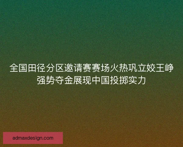 全国田径分区邀请赛赛场火热巩立姣王峥强势夺金展现中国投掷实力