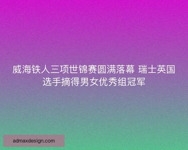威海铁人三项世锦赛圆满落幕 瑞士英国选手摘得男女优秀组冠军