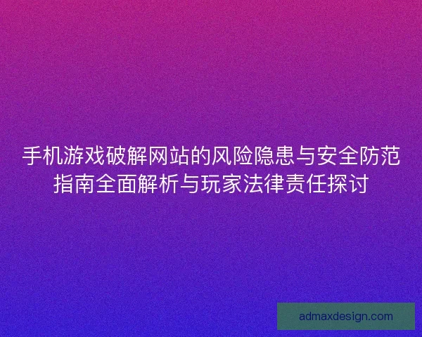 手机游戏破解网站的风险隐患与安全防范指南全面解析与玩家法律责任探讨