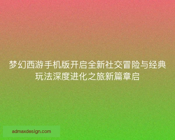 梦幻西游手机版开启全新社交冒险与经典玩法深度进化之旅新篇章启