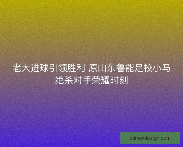 老大进球引领胜利 原山东鲁能足校小马绝杀对手荣耀时刻