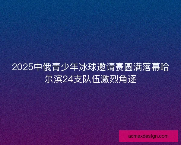 2025中俄青少年冰球邀请赛圆满落幕哈尔滨24支队伍激烈角逐