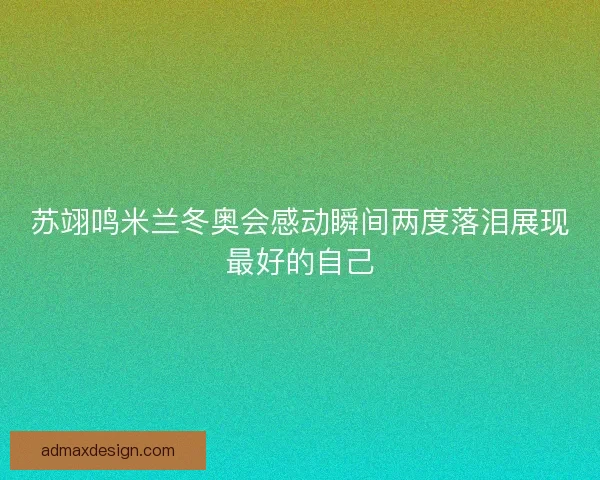 苏翊鸣米兰冬奥会感动瞬间两度落泪展现最好的自己