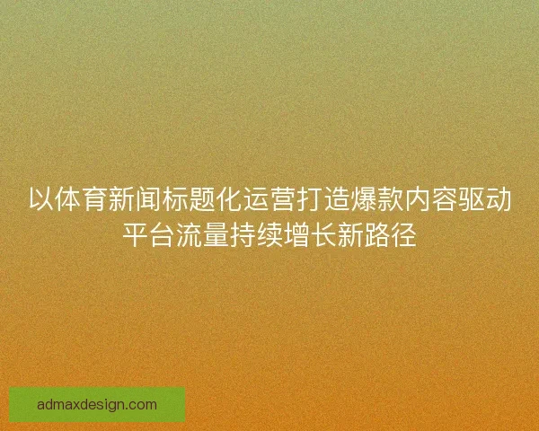 以体育新闻标题化运营打造爆款内容驱动平台流量持续增长新路径