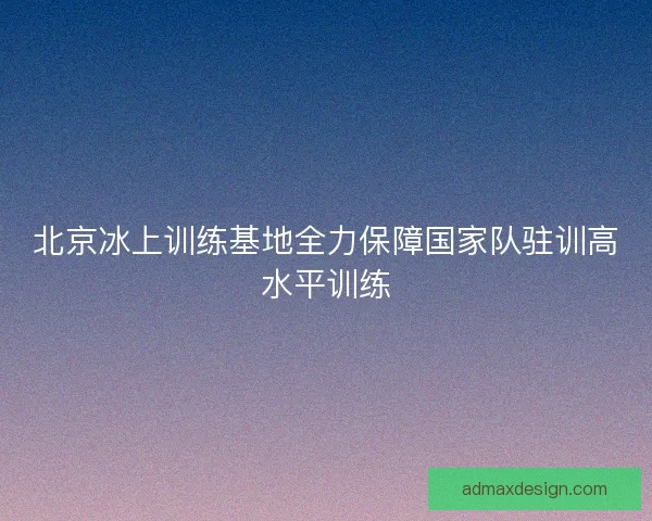 北京冰上训练基地全力保障国家队驻训高水平训练