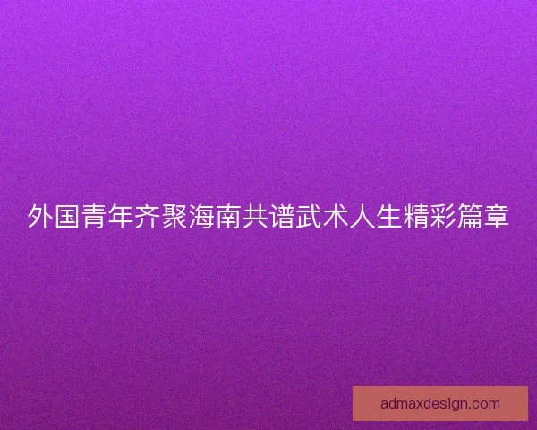 外国青年齐聚海南共谱武术人生精彩篇章 外国青年齐聚海南共谱武术人生精彩篇章