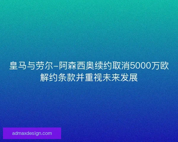 皇马与劳尔-阿森西奥续约取消5000万欧解约条款并重视未来发展
