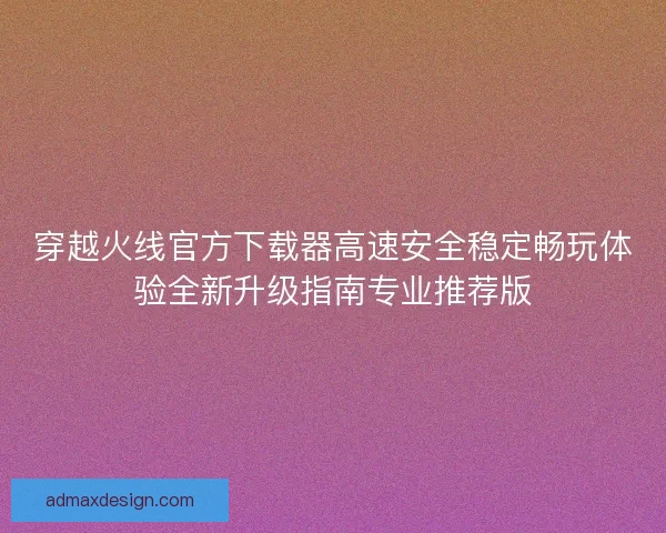 穿越火线官方下载器高速安全稳定畅玩体验全新升级指南专业推荐版