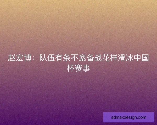 赵宏博：队伍有条不紊备战花样滑冰中国杯赛事