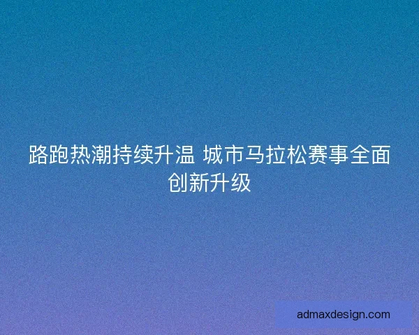 路跑热潮持续升温 城市马拉松赛事全面创新升级