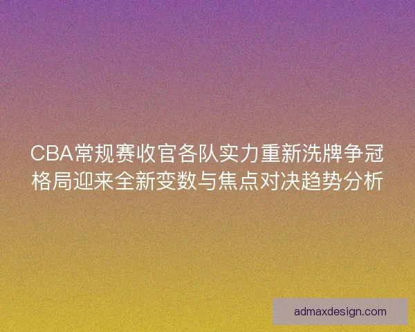CBA常规赛收官各队实力重新洗牌争冠格局迎来全新变数与焦点对决趋势分析