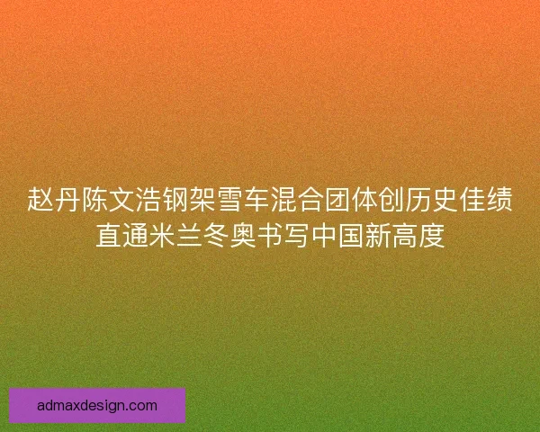赵丹陈文浩钢架雪车混合团体创历史佳绩直通米兰冬奥书写中国新高度