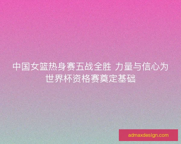 中国女篮热身赛五战全胜 力量与信心为世界杯资格赛奠定基础