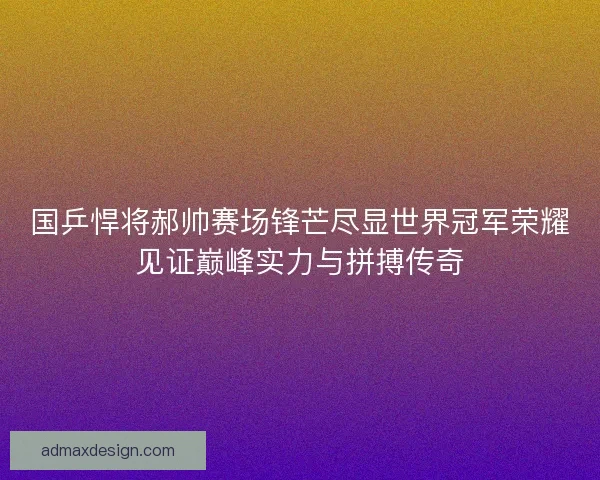 国乒悍将郝帅赛场锋芒尽显世界冠军荣耀见证巅峰实力与拼搏传奇