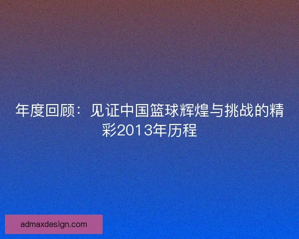 年度回顾：见证中国篮球辉煌与挑战的精彩2013年历程