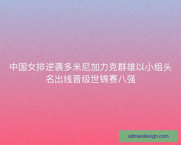 中国女排逆袭多米尼加力克群雄以小组头名出线晋级世锦赛八强